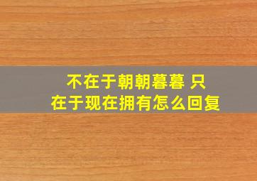 不在于朝朝暮暮 只在于现在拥有怎么回复